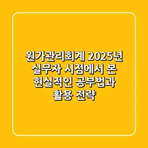 원가관리회계, 2025년 실무자 시점에서 본 현실적인 공부법과 활용 전략
